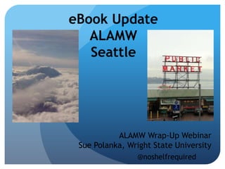 eBook Update
   ALAMW
   Seattle




           ALAMW Wrap-Up Webinar
 Sue Polanka, Wright State University
                @noshelfrequired
 