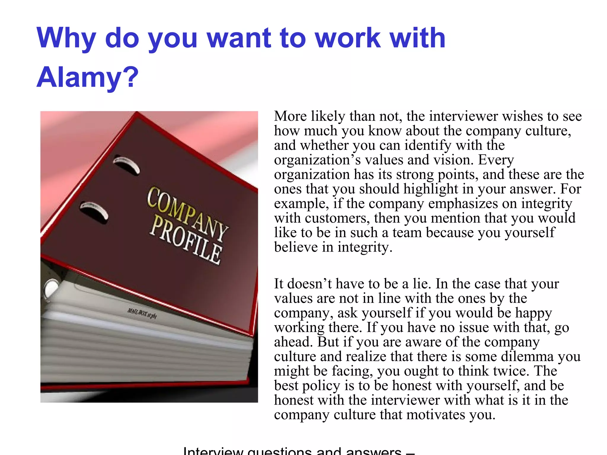 Why do you want to work with
Alamy?
More likely than not, the interviewer wishes to see
how much you know about the company culture,
and whether you can identify with the
organization’s values and vision. Every
organization has its strong points, and these are the
ones that you should highlight in your answer. For
example, if the company emphasizes on integrity
with customers, then you mention that you would
like to be in such a team because you yourself
believe in integrity.
It doesn’t have to be a lie. In the case that your
values are not in line with the ones by the
company, ask yourself if you would be happy
working there. If you have no issue with that, go
ahead. But if you are aware of the company
culture and realize that there is some dilemma you
might be facing, you ought to think twice. The
best policy is to be honest with yourself, and be
honest with the interviewer with what is it in the
company culture that motivates you.
 