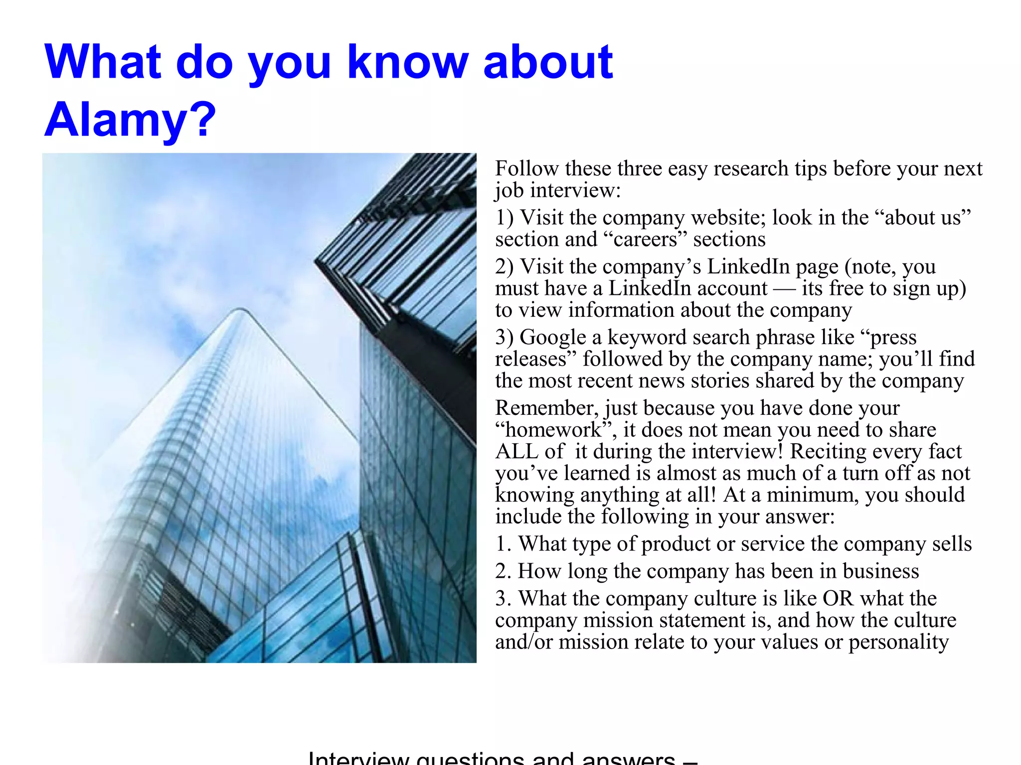 What do you know about
Alamy?
Follow these three easy research tips before your next
job interview:
1) Visit the company website; look in the “about us”
section and “careers” sections
2) Visit the company’s LinkedIn page (note, you
must have a LinkedIn account — its free to sign up)
to view information about the company
3) Google a keyword search phrase like “press
releases” followed by the company name; you’ll find
the most recent news stories shared by the company
Remember, just because you have done your
“homework”, it does not mean you need to share
ALL of it during the interview! Reciting every fact
you’ve learned is almost as much of a turn off as not
knowing anything at all! At a minimum, you should
include the following in your answer:
1. What type of product or service the company sells
2. How long the company has been in business
3. What the company culture is like OR what the
company mission statement is, and how the culture
and/or mission relate to your values or personality
 