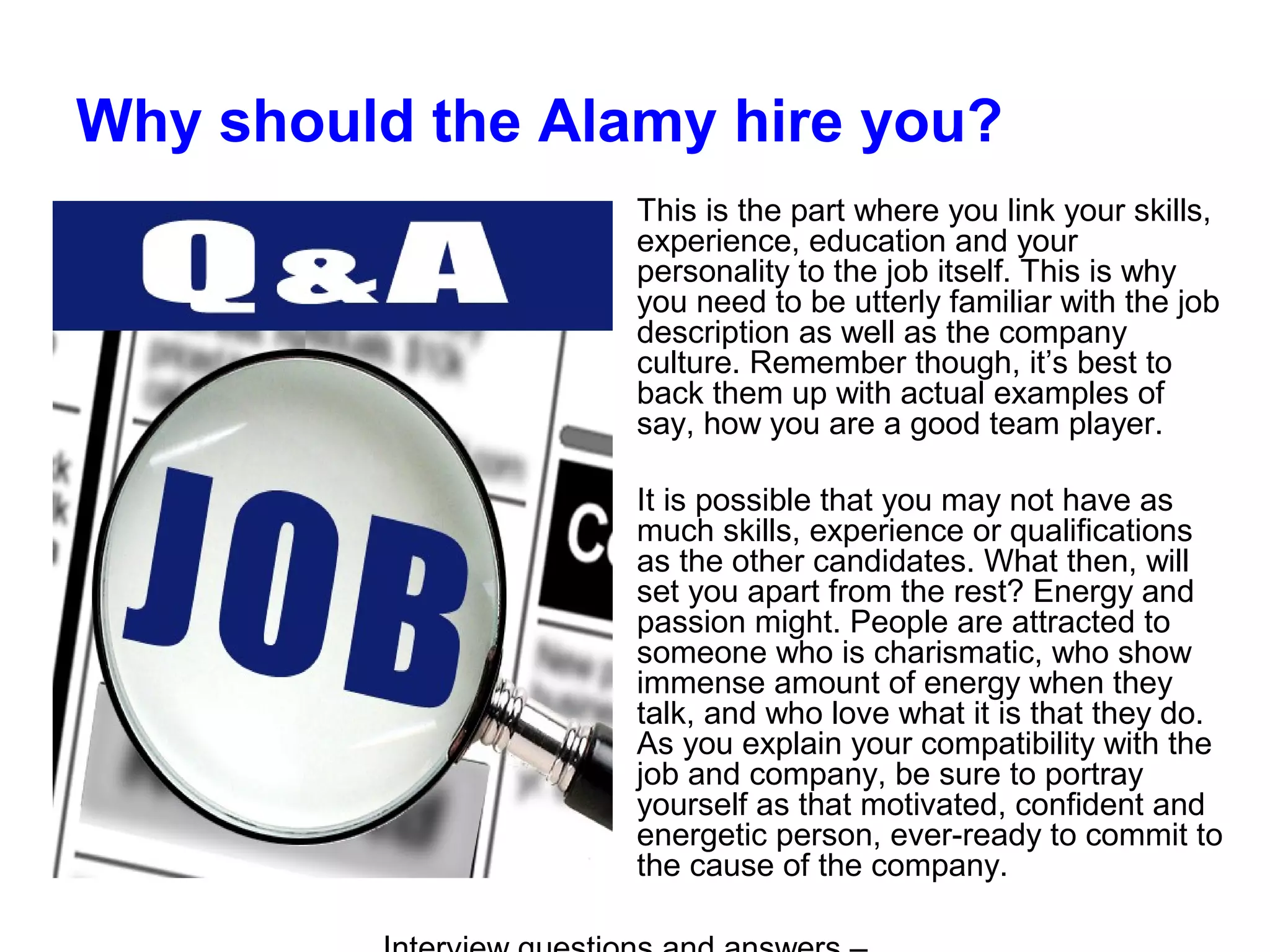 Why should the Alamy hire you?
This is the part where you link your skills,
experience, education and your
personality to the job itself. This is why
you need to be utterly familiar with the job
description as well as the company
culture. Remember though, it’s best to
back them up with actual examples of
say, how you are a good team player.
It is possible that you may not have as
much skills, experience or qualifications
as the other candidates. What then, will
set you apart from the rest? Energy and
passion might. People are attracted to
someone who is charismatic, who show
immense amount of energy when they
talk, and who love what it is that they do.
As you explain your compatibility with the
job and company, be sure to portray
yourself as that motivated, confident and
energetic person, ever-ready to commit to
the cause of the company.
 