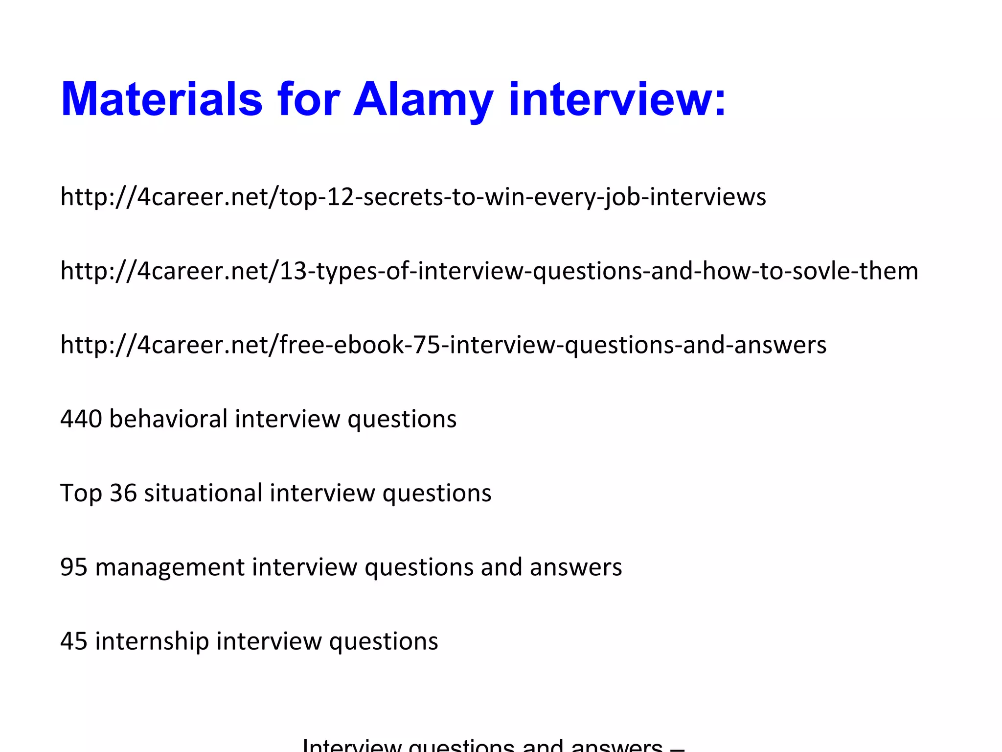 Materials for Alamy interview:
http://4career.net/top-12-secrets-to-win-every-job-interviews
http://4career.net/13-types-of-interview-questions-and-how-to-sovle-them
http://4career.net/free-ebook-75-interview-questions-and-answers
440 behavioral interview questions
Top 36 situational interview questions
95 management interview questions and answers
45 internship interview questions
 