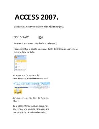 ACCESS 2007.
Estudiantes: Alan David Vilaboa, Juan David Rodriguez.



BASES DE DATOS:

Para crear una nueva base de datos debemos:

Hacer clic sobre la opción Nuevo del Botón de Office que aparece a la
derecha de la pantalla.




Va a aparecer la ventana de
Introducción a Microsoft Office Access.




Seleccionar la opción Base de datos en
blanco.

En la parte inferior también podremos
seleccionar una plantilla para crear una
nueva base de datos basada en ella.
 