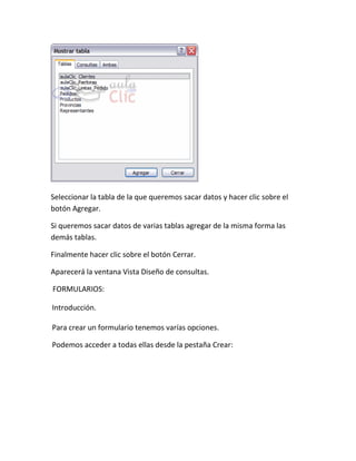Seleccionar la tabla de la que queremos sacar datos y hacer clic sobre el
botón Agregar.

Si queremos sacar datos de varias tablas agregar de la misma forma las
demás tablas.

Finalmente hacer clic sobre el botón Cerrar.

Aparecerá la ventana Vista Diseño de consultas.

FORMULARIOS:

Introducción.

Para crear un formulario tenemos varías opciones.

Podemos acceder a todas ellas desde la pestaña Crear:
 