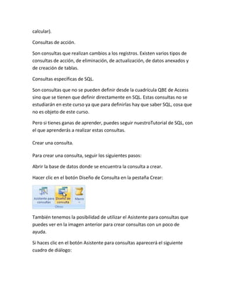 calcular).

Consultas de acción.

Son consultas que realizan cambios a los registros. Existen varios tipos de
consultas de acción, de eliminación, de actualización, de datos anexados y
de creación de tablas.

Consultas específicas de SQL.

Son consultas que no se pueden definir desde la cuadrícula QBE de Access
sino que se tienen que definir directamente en SQL. Estas consultas no se
estudiarán en este curso ya que para definirlas hay que saber SQL, cosa que
no es objeto de este curso.

Pero si tienes ganas de aprender, puedes seguir nuestroTutorial de SQL, con
el que aprenderás a realizar estas consultas.

Crear una consulta.

Para crear una consulta, seguir los siguientes pasos:

Abrir la base de datos donde se encuentra la consulta a crear.

Hacer clic en el botón Diseño de Consulta en la pestaña Crear:




También tenemos la posibilidad de utilizar el Asistente para consultas que
puedes ver en la imagen anterior para crear consultas con un poco de
ayuda.

Si haces clic en el botón Asistente para consultas aparecerá el siguiente
cuadro de diálogo:
 