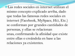 Las redes sociales en internet utilizan el
 mismo concepto explicado arriba, dado
 que todas las famosas redes sociales en
 internet (Facebook, MySpace, Hi5, Etc.)
 se conforman por grandes cantidades de
 personas, y ellas se relacionan
 unas, confirmando la afinidad que existe
 entre ellas o creándola en base a las
 relaciones ya existentes.
 