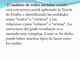 El análisis de redes sociales estudia
 esta estructura social aplicando la Teoría
 de Grafos e identificando las entidades
 como "nodos" o "vértices" y las
 relaciones como "enlaces" o "aristas". La
 estructura del grafo resultante es a
 menudo muy compleja. Como se ha dicho,
 puede haber muchos tipos de lazos entre
 los nodos.
 