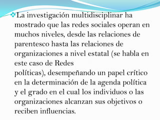 La investigación multidisciplinar ha
 mostrado que las redes sociales operan en
 muchos niveles, desde las relaciones de
 parentesco hasta las relaciones de
 organizaciones a nivel estatal (se habla en
 este caso de Redes
 políticas), desempeñando un papel crítico
 en la determinación de la agenda política
 y el grado en el cual los individuos o las
 organizaciones alcanzan sus objetivos o
 reciben influencias.
 