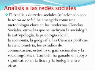 Análisis a las redes sociales
El Análisis de redes sociales (relacionado con
 la teoría de redes) ha emergido como una
 metodología clave en las modernas Ciencias
 Sociales, entre las que se incluyen la sociología,
 la antropología, la psicología social,
 la economía, la geografía, las Ciencias políticas,
 la cienciometría, los estudios de
 comunicación, estudios organizacionales y la
 sociolingüística. También ha ganado un apoyo
 significativo en la física y la biología entre
 otras.
 