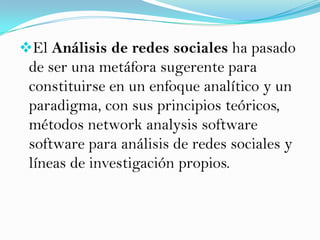 El Análisis de redes sociales ha pasado
 de ser una metáfora sugerente para
 constituirse en un enfoque analítico y un
 paradigma, con sus principios teóricos,
 métodos network analysis software
 software para análisis de redes sociales y
 líneas de investigación propios.
 