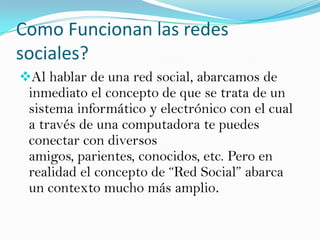 Como Funcionan las redes
sociales?
Al hablar de una red social, abarcamos de
 inmediato el concepto de que se trata de un
 sistema informático y electrónico con el cual
 a través de una computadora te puedes
 conectar con diversos
 amigos, parientes, conocidos, etc. Pero en
 realidad el concepto de “Red Social” abarca
 un contexto mucho más amplio.
 