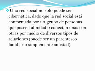 Una red social no solo puede ser
 cibernética, dado que la red social está
 conformada por un grupo de personas
 que poseen afinidad o conectan unas con
 otras por medio de diversos tipos de
 relaciones (puede ser un parentesco
 familiar o simplemente amistad).
 