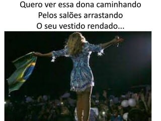 Quero ver essa dona caminhando
Pelos salões arrastando
O seu vestido rendado...

 
