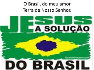 O Brasil, do meu amor
Terra de Nosso Senhor.

 