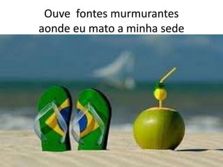 Ouve fontes murmurantes
aonde eu mato a minha sede

 