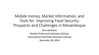 Mobile money, Market Information, and
Tools for Improving Food Security:
Prospects and Challenges in Mozambique
Alan de Brauw
Markets Trade and Institutions Division
International Food Policy Research Institute
November 20, 2014
 