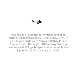 Angle
An angle is a flat metal bar Which is bent at an
angle of 90 degrees along SIT length, RESULTING in
an L-shaped angle piece Normally Both Sides are
of equal length. The angle is Often heavy structural
element in buildings, bridges, and so on, while the
lighter is used for a variety of media.
 