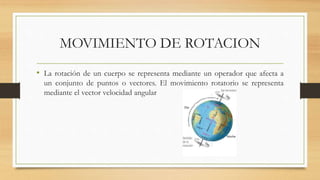 MOVIMIENTO DE ROTACION
• La rotación de un cuerpo se representa mediante un operador que afecta a
un conjunto de puntos o vectores. El movimiento rotatorio se representa
mediante el vector velocidad angular
 