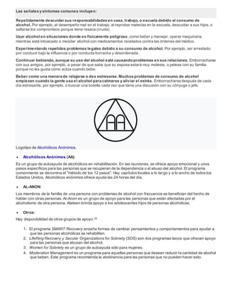 Las señales y síntomas comunes incluyen:
Repetidamente descuidar sus responsabilidades en casa, trabajo, o escuela debido al consumo de
alcohol. Por ejemplo, el desempeño mal en el trabajo, el reprobar materias en la escuela, descuidar a sus hijos, o
saltarse los compromisos porque tiene resaca (cruda).
Usar alcohol en situaciones donde es físicamente peligroso,como beber y manejar, operar maquinaria
mientras está intoxicado o mezclar alcohol con medicamentos recetados contra las órdenes del médico.
Experimentando repetidos problemas legales debido a su consumo de alcohol. Por ejemplo, ser arrestado
por conducir bajo la influencia o por conducta borracha y desordenada.
Continuar bebiendo, aunque su uso del alcohol esté causando problemas en sus relaciones. Emborracharse
con sus amigos, por ejemplo, a pesar de que sabe que su esposa estará muy molesta, o peleas con su familia
porque no les gusta cómo actúa cuando bebe.
Beber como una manera de relajarse o des estresarse. Muchos problemas de consumo de alcohol
empiezan cuando la gente usa el alcohol para calmarse y aliviar el estrés. Emborracharse después de cada
día estresante, por ejemplo, o buscar una botella cada vez que tiene una discusión con su cónyuge o jefe.
Logotipo de Alcohólicos Anónimos.
 Alcohólicos Anónimos (AA):
Es un grupo de autoayuda de alcohólicos en rehabilitación. En las reuniones, se ofrece apoyo emocional y unos
pasos específicos para las personas que se recuperan de la dependencia o el abuso del alcohol. El programa
comúnmente se denomina el "método de los 12 pasos". Hay capítulos locales a lo largo y a lo ancho de todos los
Estados Unidos. Alcohólicos anónimos ofrece ayuda las 24 horas del día.
 AL-ANON:
Los miembros de la familia de una persona con problemas de alcohol con frecuencia se benefician del hecho de
hablar con otras personas. Al-Anon es un grupo de apoyo para las personas que están afectadas por el
alcoholismo de otra persona. Alateen brinda apoyo a los adolescentes hijos de personas alcohólicas.
 Otros:
Hay disponibilidad de otros grupos de apoyo:33
1. El programa SMART Recovery enseña formas de cambiar pensamientos y comportamientos para ayudar a
que las personas alcohólicas se rehabiliten.
2. LifeRing Recovery y Secular Organizations for Sobriety (SOS) son dos programas laicos que ofrecen apoyo
para las personas que abusan del alcohol.
3. Women for Sobriety es un grupo de autoayuda sólo para mujeres.
4. Moderation Management es un programa para aquellas personas que desean reducir la cantidad de alcohol
que beben. Este programa recomienda la abstinencia para las personas que no pueden hacer esto.
 
