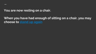 You are now resting on a chair.
When you have had enough of sitting on a chair, you may
choose to stand up again
 