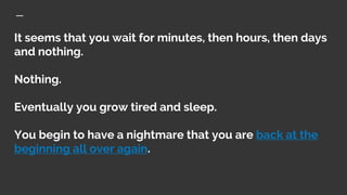 It seems that you wait for minutes, then hours, then days
and nothing.
Nothing.
Eventually you grow tired and sleep.
You b...