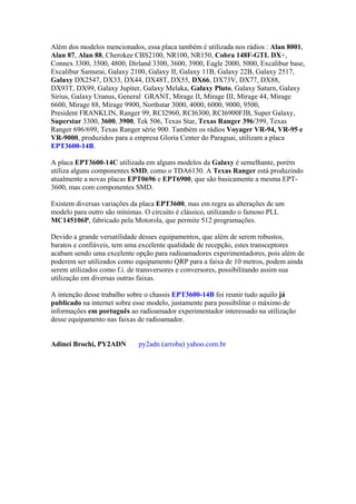 Além dos modelos mencionados, essa placa também é utilizada nos rádios : Alan 8001,
Alan 87, Alan 88, Cherokee CBS2100, NR100, NR150, Cobra 148F-GTL DX+,
Connex 3300, 3500, 4800, Dirland 3300, 3600, 3900, Eagle 2000, 5000, Excalibur base,
Excalibur Samurai, Galaxy 2100, Galaxy II, Galaxy 11B, Galaxy 22B, Galaxy 2517,
Galaxy DX2547, DX33, DX44, DX48T, DX55, DX66, DX73V, DX77, DX88,
DX93T, DX99, Galaxy Jupiter, Galaxy Melaka, Galaxy Pluto, Galaxy Saturn, Galaxy
Sirius, Galaxy Uranus, General GRANT, Mirage II, Mirage III, Mirage 44, Mirage
6600, Mirage 88, Mirage 9900, Northstar 3000, 4000, 6000, 9000, 9500,
President FRANKLIN, Ranger 99, RCI2960, RCI6300, RCI6900FJB, Super Galaxy,
Superstar 3300, 3600, 3900, Tek 506, Texas Star, Texas Ranger 396/399, Texas
Ranger 696/699, Texas Ranger série 900. Também os rádios Voyager VR-94, VR-95 e
VR-9000, produzidos para a empresa Gloria Center do Paraguai, utilizam a placa
EPT3600-14B.

A placa EPT3600-14C utilizada em alguns modelos da Galaxy é semelhante, porém
utiliza alguns componentes SMD, como o TDA6130. A Texas Ranger está produzindo
atualmente a novas placas EPT0696 e EPT6900, que são basicamente a mesma EPT-
3600, mas com componentes SMD.

Existem diversas variações da placa EPT3600, mas em regra as alterações de um
modelo para outro são mínimas. O circuito é clássico, utilizando o famoso PLL
MC145106P, fabricado pela Motorola, que permite 512 programações.

Devido a grande versatilidade desses equipamentos, que além de serem robustos,
baratos e confiáveis, tem uma excelente qualidade de recepção, estes transceptores
acabam sendo uma excelente opção para radioamadores experimentadores, pois além de
poderem ser utilizados como equipamento QRP para a faixa de 10 metros, podem ainda
serem utilizados como f.i. de transversores e conversores, possibilitando assim sua
utilização em diversas outras faixas.

A intenção desse trabalho sobre o chassis EPT3600-14B foi reunir tudo aquilo já
publicado na internet sobre esse modelo, justamente para possibilitar o máximo de
informações em português ao radioamador experimentador interessado na utilização
desse equipamento nas faixas de radioamador.


Adinei Brochi, PY2ADN        py2adn (arroba) yahoo.com.br
 