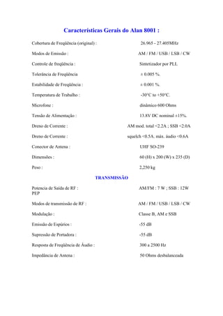Características Gerais do Alan 8001 :

Cobertura de Freqüência (original) :                26.965 - 27.405MHz

Modos de Emissão :                                 AM / FM / USB / LSB / CW

Controle de freqüência :                            Sintetizador por PLL

Tolerância de Freqüência                            ± 0.005 %.

Estabilidade de Freqüência :                        ± 0.001 %.

Temperatura de Trabalho :                           -30°C to +50°C.

Microfone :                                         dinâmico 600 Ohms

Tensão de Alimentação :                             13.8V DC nominal ±15%.

Dreno de Corrente :                           AM mod. total <2.2A ; SSB <2.0A

Dreno de Corrente :                           squelch <0.5A. máx. áudio <0.6A

Conector de Antena :                                UHF SO-239

Dimensões :                                         60 (H) x 200 (W) x 235 (D)

Peso :                                              2,250 kg

                                    TRANSMISSÃO

Potencia de Saída de RF :                          AM/FM : 7 W ; SSB : 12W
PEP

Modos de transmissão de RF :                       AM / FM / USB / LSB / CW

Modulação :                                        Classe B, AM e SSB

Emissão de Espúrios :                              -55 dB

Supressão de Portadora :                            -55 dB

Resposta de Freqüência de Áudio :                   300 a 2500 Hz

Impedância de Antena :                              50 Ohms desbalanceada
 