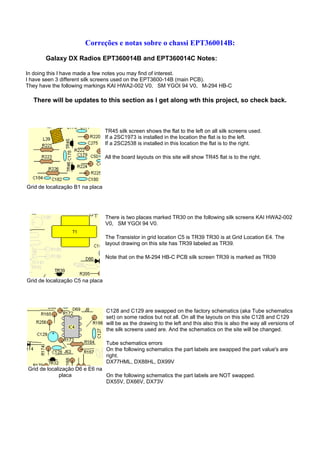 Correções e notas sobre o chassi EPT360014B:

       Galaxy DX Radios EPT360014B and EPT360014C Notes:

In doing this I have made a few notes you may find of interest.
I have seen 3 different silk screens used on the EPT3600-14B (main PCB).
They have the following markings KAI HWA2-002 V0, SM YGOI 94 V0, M-294 HB-C

  There will be updates to this section as I get along wth this project, so check back.



                                  TR45 silk screen shows the flat to the left on all silk screens used.
                                  If a 2SC1973 is installed in the location the flat is to the left.
                                  If a 2SC2538 is installed in this location the flat is to the right.

                                  All the board layouts on this site will show TR45 flat is to the right.




Grid de localização B1 na placa




                                  There is two places marked TR30 on the following silk screens KAI HWA2-002
                                  V0, SM YGOI 94 V0.

                                  The Transistor in grid location C5 is TR39 TR30 is at Grid Location E4. The
                                  layout drawing on this site has TR39 labeled as TR39.

                                  Note that on the M-294 HB-C PCB silk screen TR39 is marked as TR39



Grid de localização C5 na placa




                                  C128 and C129 are swapped on the factory schematics (aka Tube schematics
                                  set) on some radios but not all. On all the layouts on this site C128 and C129
                                  will be as the drawing to the left and this also this is also the way all versions of
                                  the silk screens used are. And the schematics on the site will be changed.

                                  Tube schematics errors
                                  On the following schematics the part labels are swapped the part value's are
                                  right.
                                  DX77HML, DX88HL, DX99V
Grid de localização D6 e E6 na
             placa             On the following schematics the part labels are NOT swapped.
                               DX55V, DX66V, DX73V
 