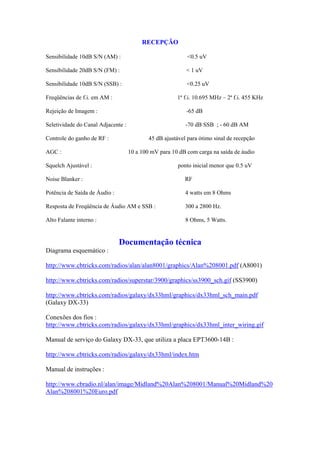 RECEPÇÃO

Sensibilidade 10dB S/N (AM) :                               <0.5 uV

Sensibilidade 20dB S/N (FM) :                              < 1 uV

Sensibilidade 10dB S/N (SSB) :                             <0.25 uV

Freqüências de f.i. em AM :                            1ª f.i. 10.695 MHz – 2ª f.i. 455 KHz

Rejeição de Imagem :                                       -65 dB

Seletividade do Canal Adjacente :                          -70 dB SSB ; - 60 dB AM

Controle do ganho de RF :                   45 dB ajustável para ótimo sinal de recepção

AGC :                               10 a 100 mV para 10 dB com carga na saída de áudio

Squelch Ajustável :                                     ponto inicial menor que 0.5 uV

Noise Blanker :                                            RF

Potência de Saída de Áudio :                               4 watts em 8 Ohms

Resposta de Freqüência de Áudio AM e SSB :                 300 a 2800 Hz.

Alto Falante interno :                                     8 Ohms, 5 Watts.


                               Documentação técnica
Diagrama esquemático :

http://www.cbtricks.com/radios/alan/alan8001/graphics/Alan%208001.pdf (A8001)

http://www.cbtricks.com/radios/superstar/3900/graphics/ss3900_sch.gif (SS3900)

http://www.cbtricks.com/radios/galaxy/dx33hml/graphics/dx33hml_sch_main.pdf
(Galaxy DX-33)

Conexões dos fios :
http://www.cbtricks.com/radios/galaxy/dx33hml/graphics/dx33hml_inter_wiring.gif

Manual de serviço do Galaxy DX-33, que utiliza a placa EPT3600-14B :

http://www.cbtricks.com/radios/galaxy/dx33hml/index.htm

Manual de instruções :

http://www.cbradio.nl/alan/image/Midland%20Alan%208001/Manual%20Midland%20
Alan%208001%20Euro.pdf
 