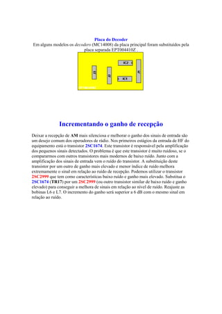Placa do Decoder
Em alguns modelos os decoders (MC14008) da placa principal foram substituídos pela
                         placa separada EPT004410Z .




               Incrementando o ganho de recepção
Deixar a recepção de AM mais silenciosa e melhorar o ganho dos sinais de entrada são
um desejo comum dos operadores de rádio. Nos primeiros estágios da entrada de HF do
equipamento está o transistor 2SC1674. Este transistor é responsável pela amplificação
dos pequenos sinais detectados. O problema é que este transistor é muito ruidoso, se o
compararmos com outros transistores mais modernos de baixo ruído. Junto com a
amplificação dos sinais de entrada vem o ruído do transistor. A substituição deste
transistor por um outro de ganho mais elevado e menor índice de ruído melhora
extremamente o sinal em relação ao ruído de recepção. Podemos utilizar o transistor
2SC2999 que tem como características baixo ruído e ganho mais elevado. Substitua o
2SC1674 (TR17) por um 2SC2999 (ou outro transistor similar de baixo ruído e ganho
elevado) para conseguir a melhora de sinais em relação ao nível de ruído. Reajuste as
bobinas L6 e L7. O incremento do ganho será superior a 6 dB com o mesmo sinal em
relação ao ruído.
 