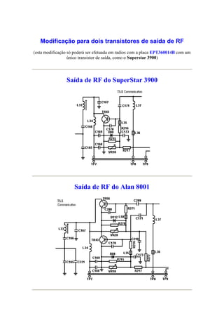 Modificação para dois transistores de saída de RF
(esta modificação só poderá ser efetuada em radios com a placa EPT360014B com um
                  único transistor de saída, como o Superstar 3900)




                Saída de RF do SuperStar 3900




                    Saída de RF do Alan 8001
 