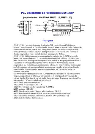 PLL Sintetizador de Freqüências MC145106P
            (equivalentes: MM55106, MM55116, MM55126)




                                      Visão geral

O MC145106 é um sintetizador de freqüências PLL construído em CMOS numa
estrutura monolítica única. Este sintetizador tem aplicações na área de radios da faixa do
cidadão e transceptores de FM. Este componente contém um oscilador/amplificador,
uma corrente de divisão de 1024 ou 2048 para o sinal do oscilador, uma corrente de
divisão programável para a entrada do sinal e um detector de fase.
O MC145106 foi fito para operar com um circuito oscilador de 10.24 MHz ou pode
operar com um sinal externo. O circuito fornece um sinal de saída de 5.12 MHz, que
pode ser utilizado para triplicar a frequencia. Um divisor de 512 programações divide a
Frequencia do sinal de entrada para a seleção de canais. As entradas ao divisor
programável são padronizadas em aterramento a fonte dos sinais binários. Os resistores
pull–down nessas entradas normalmente ajustam essas entradas ao terra, inabilitando
essas entradas de programação para serem controladas por chaves mecânicas ou
circuitos eletrônicos.
O detector de fase pode controlar um VCO e rende um sinal de nível elevado quando a
frequencia de entrada de é baixa, e um baixo nível de sinal quando a frequencia de
entrada for alta. Um sinal de out–of–lock é fornecido para o detector de trava deste PLL
com um nível “0” para condição de out–of–lock.
&127; única fonte de alimentação
&127; fonte Wide Range: 4.5 a 12 V
&127; Provisão para cristal oscilador de 10.24 MHz
&127; saída de 5.12 MHz
&127; Divisão programável Binária selecionada para N=512
&127; Resistores Pull–Down no PLL ou divisor programável de entradas
&127; Divisor de referência selecionável, 1024 ou 2048 (Incluindo ÷ 2)
&127; Detector de fase de três estados
 