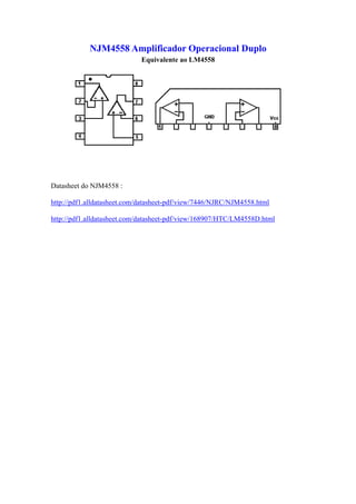 NJM4558 Amplificador Operacional Duplo
                             Equivalente ao LM4558




Datasheet do NJM4558 :

http://pdf1.alldatasheet.com/datasheet-pdf/view/7446/NJRC/NJM4558.html

http://pdf1.alldatasheet.com/datasheet-pdf/view/168907/HTC/LM4558D.html
 