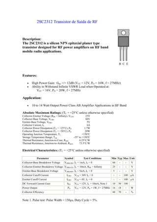 2SC2312 Transistor de Saída de RF



Description:
The 2SC2312 is a silicon NPN epitaxial planer type
transistor designed for RF power amplifiers on HF band
mobile radio applications.


                                                                                    B C E


Features:

    •   High Power Gain: Gpe >/= 12dB (VCC = 12V, PO = 16W, f = 27MHz)
    •   Ability to Withstand Infinite VSWR Load when Operated at:
           VCC = 16V, PO = 20W, f = 27MHz

Application:

    •   10 to 14 Watt Output Power Class AB Amplifier Applications in HF Band

Absolute Maximum Ratings: (TC = +25°C unless otherwise specified)
Collector-Emitter Voltage (RBE = Infinity), VCEO            25V
Collector-Base Voltage, VCBO                                60V
Emitter-Base Voltage, VEBO                                   5V
Collector Current, IC                                        6A
Collector Power Dissipation (TA = +25°C), PD               1.7W
Collector Power Dissipation (TC = +50°C), PD               20W
Operating Junction Temperature, TJ                       +150°C
Storage Temperature Range, Tstg                  -55° to +150°C
Thermal Resistance, Junction-to-Case, RthJC           6.25°C/W
Thermal Resistance, Junction-to-Ambient, RthJA        73.5°C/W

Electrical Characteristics: (TC = +25°C unless otherwise specified)

             Parameter                 Symbol           Test Conditions        Min Typ Max Unit
Collector-Base Breakdown Voltage       V(BR)CBO IC = 1mA, IE = 0               60   -     -    V
Collector-Emitter Breakdown Voltage V(BR)CEO IC = 10mA, RBE = Infinity         25   -     -    V
Emitter-Base Breakdown Voltage         V(BR)EBO IE = 5mA, IC = 0                5   -     -    V
Collector Cutoff Current                 ICBO   VCB = 30V IE = 0                -   -    100 µA
Emitter Cutoff Current                   IEBO   VEB = 4V, IC = 0                -   -    100 µA
DC Forward Current Gain                  hFE    VCE = 12V, IC = 10mA, Note 1   10   50   180
Power Output                              PO    VCC = 12V, Pin = 1W, f = 27MHz 16   18    -    W
Collector Efficiency                                                           60   70    -    %


Note 1. Pulse test: Pulse Width = 150µs, Duty Cycle = 5%.
 