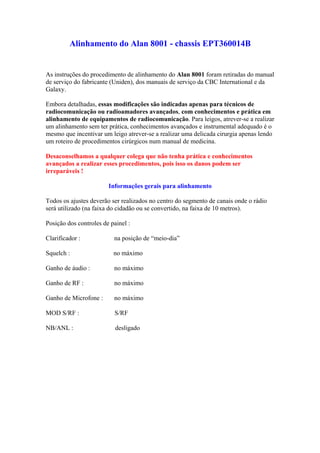 Alinhamento do Alan 8001 - chassis EPT360014B


As instruções do procedimento de alinhamento do Alan 8001 foram retiradas do manual
de serviço do fabricante (Uniden), dos manuais de serviço da CBC International e da
Galaxy.

Embora detalhadas, essas modificações são indicadas apenas para técnicos de
radiocomunicação ou radioamadores avançados, com conhecimentos e prática em
alinhamento de equipamentos de radiocomunicação. Para leigos, atrever-se a realizar
um alinhamento sem ter prática, conhecimentos avançados e instrumental adequado é o
mesmo que incentivar um leigo atrever-se a realizar uma delicada cirurgia apenas lendo
um roteiro de procedimentos cirúrgicos num manual de medicina.

Desaconselhamos a qualquer colega que não tenha prática e conhecimentos
avançados a realizar esses procedimentos, pois isso os danos podem ser
irreparáveis !

                        Informações gerais para alinhamento

Todos os ajustes deverão ser realizados no centro do segmento de canais onde o rádio
será utilizado (na faixa do cidadão ou se convertido, na faixa de 10 metros).

Posição dos controles de painel :

Clarificador :            na posição de “meio-dia”

Squelch :                 no máximo

Ganho de áudio :          no máximo

Ganho de RF :             no máximo

Ganho de Microfone :      no máximo

MOD S/RF :                S/RF

NB/ANL :                   desligado
 