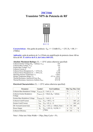 2SC2166
                   Transistor NPN de Potencia de RF




                                               B C E

Características: Alto ganho de potência: Gpe >/= 13,8dB (VCC = 12V, PO = 6W, f =
27MHz)

Aplicação: saída de potência de 3 a 4 Watts em amplificação de potencia classe AB na
faixa de HF. É o driver do P.A. do Cobra 148 GTL.

Absolute Maximum Ratings: (TC = +25°C unless otherwise specified)
Collector-Emitter Voltage (RBE = Infinity), VCEO                     75V
Collector-Base Voltage, VCBO                                         75V
Emitter-Base Voltage, VEBO                                            5V
Collector Current, IC                                                 4A
Collector Power Dissipation (TA = +25°C), PD                        1.5W
Collector Power Dissipation (TC = +50°C), PD                       12,5W
Operating Junction Temperature, TJ                                +150°C
Storage Temperature Range, Tstg                           -55° to +150°C
Thermal Resistance, Junction-to-Case, RthJC                      10°C/W
Thermal Resistance, Junction-to-Ambient, RthJA                   83°C/W

Electrical Characteristics: (TC = +25°C unless otherwise specified)

            Parameter                Symbol            Test Conditions         Min Typ Max Unit
Collector-Base Breakdown Voltage     V(BR)CBO IC = 1mA, IE = 0                 75    -     -    V
Collector-Emitter Breakdown          V(BR)CEO IC = 10mA, RBE = Infinity        75    -     -    V
Voltage
Emitter-Base Breakdown Voltage       V(BR)EBO IE = 1mA, IC = 0                  5    -     -    V
Collector Cutoff Current               ICBO    VCB = 30V IE = 0                 -    -    100 µA
Emitter Cutoff Current                 IEBO    VEB = 4V, IC = 0                 -    -    100 µA
DC Forward Current Gain                 hFE    VCE = 12V, IC = 100mA, Note 1   35   70    180
Power Output                            PO     VCC = 12V, Pin = 0,25W, f =      6   7,5    -    W
Collector Efficiency                           27MHz                           55   60     -    %


Note 1. Pulse test: Pulse Width = 150µs, Duty Cycle = 5%.
 