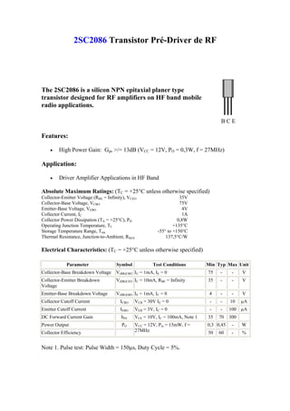 2SC2086 Transistor Pré-Driver de RF




The 2SC2086 is a silicon NPN epitaxial planer type
transistor designed for RF amplifiers on HF band mobile
radio applications.

                                                                                     BCE

Features:

    •   High Power Gain: Gpe >/= 13dB (VCC = 12V, PO = 0,3W, f = 27MHz)

Application:

    •   Driver Amplifier Applications in HF Band

Absolute Maximum Ratings: (TC = +25°C unless otherwise specified)
Collector-Emitter Voltage (RBE = Infinity), VCEO                     35V
Collector-Base Voltage, VCBO                                         75V
Emitter-Base Voltage, VEBO                                            4V
Collector Current, IC                                                 1A
Collector Power Dissipation (TA = +25°C), PD                        0,8W
Operating Junction Temperature, TJ                                +135°C
Storage Temperature Range, Tstg                           -55° to +150°C
Thermal Resistance, Junction-to-Ambient, RthJA                137,5°C/W

Electrical Characteristics: (TC = +25°C unless otherwise specified)

            Parameter                Symbol            Test Conditions         Min Typ Max Unit
Collector-Base Breakdown Voltage     V(BR)CBO IC = 1mA, IE = 0                 75   -      -    V
Collector-Emitter Breakdown          V(BR)CEO IC = 10mA, RBE = Infinity        35   -      -    V
Voltage
Emitter-Base Breakdown Voltage       V(BR)EBO IE = 1mA, IC = 0                  4   -      -    V
Collector Cutoff Current               ICBO    VCB = 30V IE = 0                 -   -     10    µA
Emitter Cutoff Current                 IEBO    VEB = 3V, IC = 0                 -   -     100 µA
DC Forward Current Gain                 hFE    VCE = 10V, IC = 100mA, Note 1   35   70    300
Power Output                            PO     VCC = 12V, Pin = 15mW, f =      0,3 0,45    -    W
Collector Efficiency                           27MHz                           50   60     -    %


Note 1. Pulse test: Pulse Width = 150µs, Duty Cycle = 5%.
 