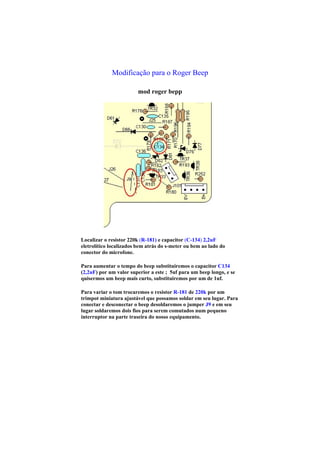 Modificação para o Roger Beep

                        mod roger bepp




Localizar o resistor 220k (R-181) e capacitor (C-134) 2,2uF
eletrolítico localizados bem atrás do s-meter ou bem ao lado do
conector do microfone.

Para aumentar o tempo do beep substituiremos o capacitor C134
(2,2uF) por um valor superior a este ; 5uf para um beep longo, e se
quisermos um beep mais curto, substituiremos por um de 1uf.

Para variar o tom trocaremos o resistor R-181 de 220k por um
trimpot miniatura ajustável que possamos soldar em seu lugar. Para
conectar e desconectar o beep desoldaremos o jumper J9 e em seu
lugar soldaremos dois fios para serem comutados num pequeno
interruptor na parte traseira do nosso equipamento.
 
