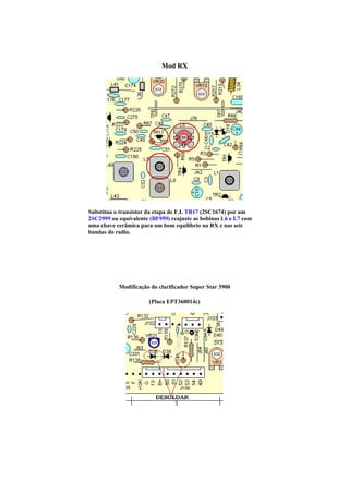 Mod RX




Substitua o transistor da etapa de F.I. TR17 (2SC1674) por um
2SC2999 ou equivalente (BF959) reajuste as bobinas L6 e L7 com
uma chave cerâmica para um bom equilíbrio na RX e nas seis
bandas do radio.




           Modificação do clarificador Super Star 3900

                       (Placa EPT360014c)
 