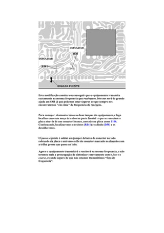 Esta modificação consiste em conseguir que o equipamento transmita
exatamente na mesma frequencia que recebemos. Isto nos será de grande
ajuda em SSB já que podemos estar seguros de que sempre nos
encontraremos "em cima" da frequencia de recepção.


Para começar, desmontaremos as duas tampas do equipamento, e logo
localizaremos um maço de cabos na parte frontal e que se conectam a
placa através de um conector branco, anotado na placa como J106.
Continuando, localizaremos o resistor (R141) e o diodo (D38) e os
desoldaremos.


O passo seguinte é soldar um jumper debaixo do conector no lado
cobreado da placa e uniremos o fio do conector marcado no desenho com
a trilha grossa que passa ao lado.

Agora o equipamento transmitirá e receberá na mesma frequencia, e não
teremos mais a preocupação de sintonizar corretamente com o fine e o
coarse, estando seguro de que não estamos transmitimos “fora de
frequencia”.
 