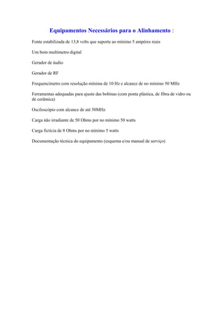 Equipamentos Necessários para o Alinhamento :
Fonte estabilizada de 13,8 volts que suporte ao mínimo 5 ampéres reais

Um bom multímetro digital

Gerador de áudio

Gerador de RF

Frequencímetro com resolução mínima de 10 Hz e alcance de no mínimo 50 MHz

Ferramentas adequadas para ajuste das bobinas (com ponta plástica, de fibra de vidro ou
de cerâmica)

Osciloscópio com alcance de até 50MHz

Carga não irradiante de 50 Ohms por no mínimo 50 watts

Carga fictícia de 8 Ohms por no mínimo 5 watts

Documentação técnica do equipamento (esquema e/ou manual de serviço)
 