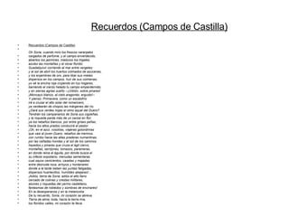 Recuerdos (Campos de Castilla) Oh Soria, cuando miro los frescos naranjales cargados de perfume, y el campo enverdecido, abiertos los jazmines, maduros los trigales, azules las montañas y el olivar florido; Guadalquivir corriendo al mar entre vergeles; y al sol de abril los huertos colmados de azucenas, y los enjambres de oro, para libar sus mieles dispersos en los campos, huir de sus colmenas; yo sé la encina roja crujiendo en tus hogares, barriendo el cierzo helado tu campo emperdernido; y en sierras agrias sueño --¡Urbión, sobre pinares! ¡Moncayo blanco, al cielo aragonés, erguido!-- Y pienso: Primavera, como un escalofrío irá a cruzar el alto solar del romancero, ya verdearán de chopos las márgenes del río. ¿Dará sus verdes hojas el olmo aquel del Duero? Tendrán los campanarios de Soria sus cigüeñas, y la roqueda parda más de un zarzal en flor; ya los rebaños blancos, por entre grises peñas, hacia los altos prados conducirá el pastor. ¡Oh, en el azul, vosotras, viajeras golondrinas que vais al joven Duero, rebaños de merinos, con rumbo hacia las altas praderas numantinas, por las cañadas hondas y al sol de los caminos hayedos y pinares que cruza el ágil ciervo, montañas, serrijones, lomazos, parameras, en donde reina el águila, por donde busca el su infecto expoliario; menudas sementeras cual sayos cenicientos, casetas y majadas entre desnuda roca, arroyos y hontanares donde a la tarde beben las yuntas fatigadas, dispersos huertecillos, humildes abejares!... ¡Adiós, tierra de Soria; adiós el alto llano cercado de colinas y crestas militares, alcores y roquedas del yermo castellano, fantasmas de robledos y sombras de encinares! En la desesperanza y en la melancolía De tu recuerdo, Soria, mi corazón se abreva. Tierra de alma, toda, hacia la tierra mía, los floridos valles, mi corazón te lleva. Recuerdos (Campos de Castilla) 
