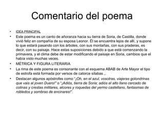 Comentario del poema IDEA PRINCIPAL Este poema es un canto de añoranza hacia su tierra de Soria, de Castilla, donde vivió feliz en compañía de su esposa Leonor. Él se encuentra lejos de allí, y supone lo que estará pasando con los árboles, con sus montañas, con sus praderas, es decir, con su paisaje. Hace estas suposiciones debido a que está comenzando la primavera, y el clima debe de estar modificando el paisaje en Soria, cambios que el había visto muchas veces. MÉTRICA Y FIGURA LITERARIA La rima de este poema es consonante con el esquema ABAB de Arte Mayor el tipo de estrofa está formada por versos de catorce sílabas ,. Destacan algunos apóstrofes como “ ¡Oh, en el azul, vosotras, viajeras golondrinas que vais al joven Duero!”  o “ ¡Adiós, tierra de Soria; adiós el alto llano cercado de colinas y crestas militares, alcores y roquedas del yermo castellano, fantasmas de robledos y sombras de encinares!”. 