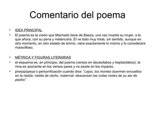 Comentario del poema IDEA PRINCIPAL El poema es la visión que Machado tiene de Baeza, una vez muerta su mujer, a la que añora, con su pena y melancolía. Él ve todo muy triste, sin sentido, aunque en otro momento, en otro estado de ánimo, viera exactamente lo mismo y lo considerara maravilloso. MÉTRICA Y FIGURAS LITERARIAS el esquema es, en principio, del poema (versos en decasílabos y heptasílabos), la rima es asonante en los versos pares y no existe en los impares. prosopopeya o personificación cuando dice: “ Lejos, los montes duermen envueltos en la niebla, niebla de otoño, maternal; descansan las rudas moles de su ser de piedra”.  