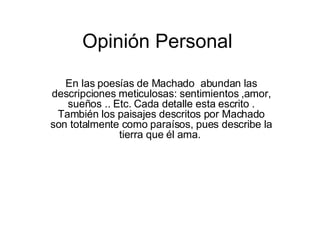 Opinión Personal En las poesías de Machado  abundan las descripciones meticulosas: sentimientos ,amor, sueños .. Etc. Cada detalle esta escrito . También los paisajes descritos por Machado son totalmente como paraísos, pues describe la tierra que él ama.  