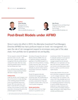 Post-Brexit Models under AIFMD
Authors
Killian Buckley
Managing Director
Regulatory Consulting
Duff & Phelps
killian.buckley@duffandphelps.com
Alan Picone
Managing Director and Global Head
of Risk Consulting Practice
Duff & Phelps
alan.picone@duffandphelps.com
Since it came into effect in 2013, the Alternative Investment Fund Managers
Directive (AIFMD) has had a profound impact on funds’ risk management. It’s
seen the role of risk management expand to encompass every part of the value
chain, from portfolio risk to operational risk and liquidity.
1 http://uk.reuters.com/article/us-britain-eu-banks-idUKKBN14W00A
2 https://www.esma.europa.eu/press-news/esma-news/esma-advises-extension-funds-passport-12-non-eu-countries
This has required a cultural shift. Managers
have had to take an ex ante – rather
than ex post – approach: embedding risk
management firmly into portfolio decision-
making at the outset, rather than simply
measuring potential impacts of decisions
that have already been made.
Now, with Brexit looming, AIFMD could
be about to change everything for British
alternatives managers once again.
Losing access
Under the directive, asset managers must
have an EU presence to take advantage
of the marketing passport that allows
funds to be distributed freely across
Europe. With many expecting a ‘hard
Brexit’ in which the UK is no longer a
member of the European Economic Area,
expectations that passporting will be fully
protected appear to be fading.1
According to European Securities and
Markets Authority (ESMA), there are
no significant obstacles impeding the
application of the AIFMD passport for a
number of non-EU jurisdictions, including
Canada, Guernsey, Japan, Jersey and
Switzerland.2
It can only advise, however.
Ultimately any decision will be made by
the European Commission, Parliament
and Council.
Should UK-registered alternative
investment fund managers lose their
passporting rights, they will effectively be
in the same position as U.S. managers
and others outside the EU. If they wish
to market to investors within it, they must
come to another arrangement.
Model opportunities
One option will be to set up a legal
presence in a jurisdiction such as
Luxembourg or Dublin. The requirements
for adequate substance to prove genuine
domicile are not light, however. UK
managers already know the demands
AIFMD puts on an organisation and may
balk at the resources needed to locate
core functions and skilled people outside
the UK, as well as commit the minimum
capital required.
It seems likely, therefore, that some will
look to third-party management companies
– as U.S. managers have done – rather
than setting up their own operation in the
country. Even if they ultimately want to set
up their own operations, these could serve
as a transitional arrangement. Outsourcing
to meet the AIFMD requirements will
enable them to enjoy continued access
to the EU without immediately needing to
deploy staff abroad in what is likely to be an
uncertain post-Brexit period.
10 DUFF & PHELPS – GRO VIEWPOINT 2017
 