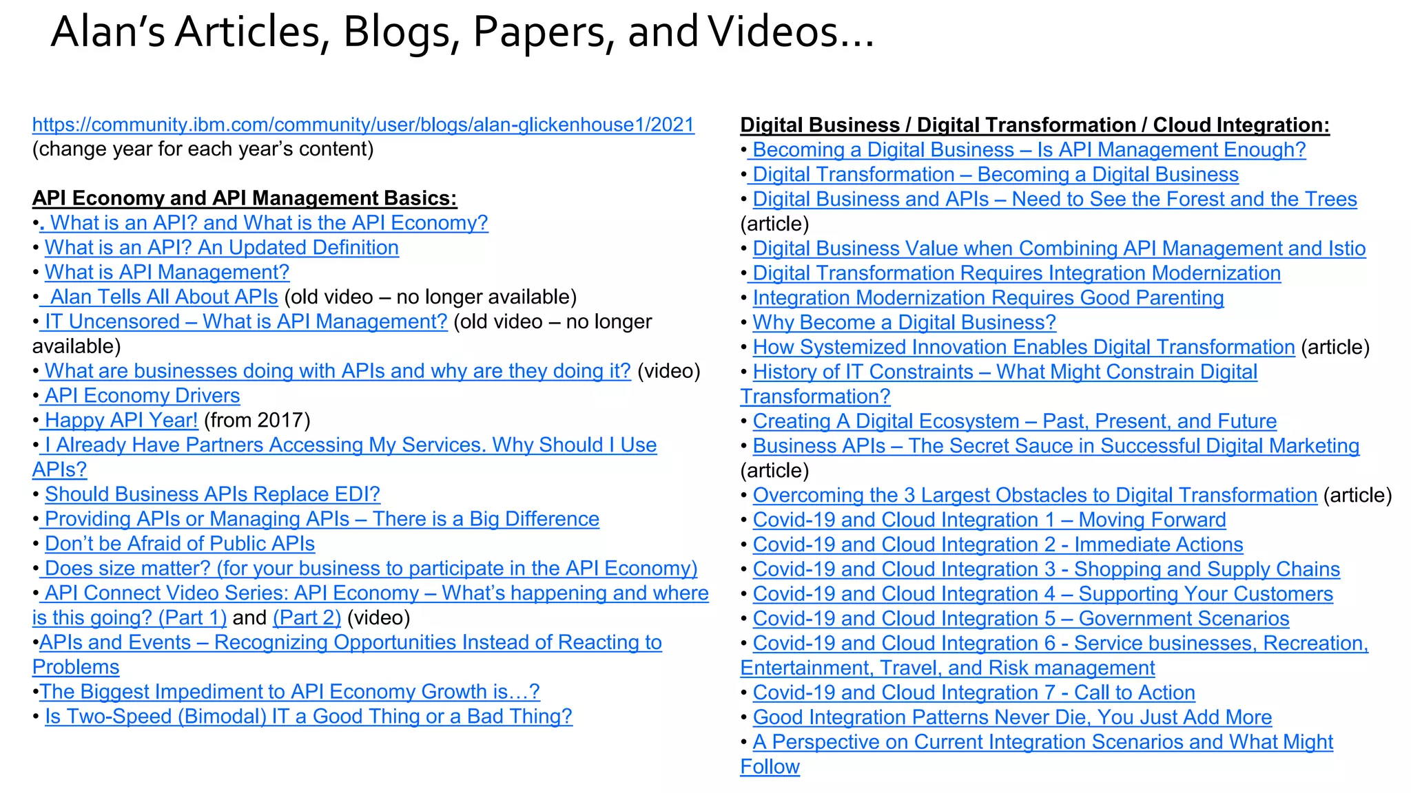 Alan’s Articles, Blogs, Papers, andVideos…
https://community.ibm.com/community/user/blogs/alan-glickenhouse1/2021
(change year for each year’s content)
API Economy and API Management Basics:
•. What is an API? and What is the API Economy?
• What is an API? An Updated Definition
• What is API Management?
• Alan Tells All About APIs (old video – no longer available)
• IT Uncensored – What is API Management? (old video – no longer
available)
• What are businesses doing with APIs and why are they doing it? (video)
• API Economy Drivers
• Happy API Year! (from 2017)
• I Already Have Partners Accessing My Services. Why Should I Use
APIs?
• Should Business APIs Replace EDI?
• Providing APIs or Managing APIs – There is a Big Difference
• Don’t be Afraid of Public APIs
• Does size matter? (for your business to participate in the API Economy)
• API Connect Video Series: API Economy – What’s happening and where
is this going? (Part 1) and (Part 2) (video)
•APIs and Events – Recognizing Opportunities Instead of Reacting to
Problems
•The Biggest Impediment to API Economy Growth is…?
• Is Two-Speed (Bimodal) IT a Good Thing or a Bad Thing?
Digital Business / Digital Transformation / Cloud Integration:
• Becoming a Digital Business – Is API Management Enough?
• Digital Transformation – Becoming a Digital Business
• Digital Business and APIs – Need to See the Forest and the Trees
(article)
• Digital Business Value when Combining API Management and Istio
• Digital Transformation Requires Integration Modernization
• Integration Modernization Requires Good Parenting
• Why Become a Digital Business?
• How Systemized Innovation Enables Digital Transformation (article)
• History of IT Constraints – What Might Constrain Digital
Transformation?
• Creating A Digital Ecosystem – Past, Present, and Future
• Business APIs – The Secret Sauce in Successful Digital Marketing
(article)
• Overcoming the 3 Largest Obstacles to Digital Transformation (article)
• Covid-19 and Cloud Integration 1 – Moving Forward
• Covid-19 and Cloud Integration 2 - Immediate Actions
• Covid-19 and Cloud Integration 3 - Shopping and Supply Chains
• Covid-19 and Cloud Integration 4 – Supporting Your Customers
• Covid-19 and Cloud Integration 5 – Government Scenarios
• Covid-19 and Cloud Integration 6 - Service businesses, Recreation,
Entertainment, Travel, and Risk management
• Covid-19 and Cloud Integration 7 - Call to Action
• Good Integration Patterns Never Die, You Just Add More
• A Perspective on Current Integration Scenarios and What Might
Follow
 