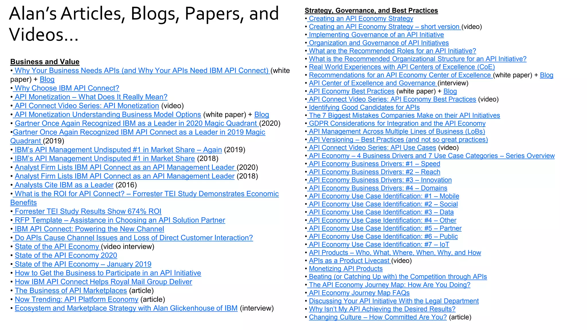 Alan’s Articles, Blogs, Papers, and
Videos…
Business and Value
• Why Your Business Needs APIs (and Why Your APIs Need IBM API Connect) (white
paper) + Blog
• Why Choose IBM API Connect?
• API Monetization – What Does It Really Mean?
• API Connect Video Series: API Monetization (video)
• API Monetization Understanding Business Model Options (white paper) + Blog
• Gartner Once Again Recognized IBM as a Leader in 2020 Magic Quadrant (2020)
•Gartner Once Again Recognized IBM API Connect as a Leader in 2019 Magic
Quadrant (2019)
• IBM’s API Management Undisputed #1 in Market Share – Again (2019)
• IBM’s API Management Undisputed #1 in Market Share (2018)
• Analyst Firm Lists IBM API Connect as an API Management Leader (2020)
• Analyst Firm Lists IBM API Connect as an API Management Leader (2018)
• Analysts Cite IBM as a Leader (2016)
• What is the ROI for API Connect? – Forrester TEI Study Demonstrates Economic
Benefits
• Forrester TEI Study Results Show 674% ROI
• RFP Template – Assistance in Choosing an API Solution Partner
• IBM API Connect: Powering the New Channel
• Do APIs Cause Channel Issues and Loss of Direct Customer Interaction?
• State of the API Economy (video interview)
• State of the API Economy 2020
• State of the API Economy – January 2019
• How to Get the Business to Participate in an API Initiative
• How IBM API Connect Helps Royal Mail Group Deliver
• The Business of API Marketplaces (article)
• Now Trending: API Platform Economy (article)
• Ecosystem and Marketplace Strategy with Alan Glickenhouse of IBM (interview)
Strategy, Governance, and Best Practices
• Creating an API Economy Strategy
• Creating an API Economy Strategy – short version (video)
• Implementing Governance of an API Initiative
• Organization and Governance of API Initiatives
• What are the Recommended Roles for an API Initiative?
• What is the Recommended Organizational Structure for an API Initiative?
• Real World Experiences with API Centers of Excellence (CoE)
• Recommendations for an API Economy Center of Excellence (white paper) + Blog
• API Center of Excellence and Governance (interview)
• API Economy Best Practices (white paper) + Blog
• API Connect Video Series: API Economy Best Practices (video)
• Identifying Good Candidates for APIs
• The 7 Biggest Mistakes Companies Make on their API Initiatives
• GDPR Considerations for Integration and the API Economy
• API Management Across Multiple Lines of Business (LoBs)
• API Versioning – Best Practices (and not so great practices)
• API Connect Video Series: API Use Cases (video)
• API Economy – 4 Business Drivers and 7 Use Case Categories – Series Overview
• API Economy Business Drivers: #1 – Speed
• API Economy Business Drivers: #2 – Reach
• API Economy Business Drivers: #3 – Innovation
• API Economy Business Drivers: #4 – Domains
• API Economy Use Case Identification: #1 – Mobile
• API Economy Use Case Identification: #2 – Social
• API Economy Use Case Identification: #3 – Data
• API Economy Use Case Identification: #4 – Other
• API Economy Use Case Identification: #5 – Partner
• API Economy Use Case Identification: #6 – Public
• API Economy Use Case Identification: #7 – IoT
• API Products – Who, What, Where, When, Why, and How
• APIs as a Product Livecast (video)
• Monetizing API Products
• Beating (or Catching Up with) the Competition through APIs
• The API Economy Journey Map: How Are You Doing?
• API Economy Journey Map FAQs
• Discussing Your API Initiative With the Legal Department
• Why Isn’t My API Achieving the Desired Results?
• Changing Culture – How Committed Are You? (article)
 