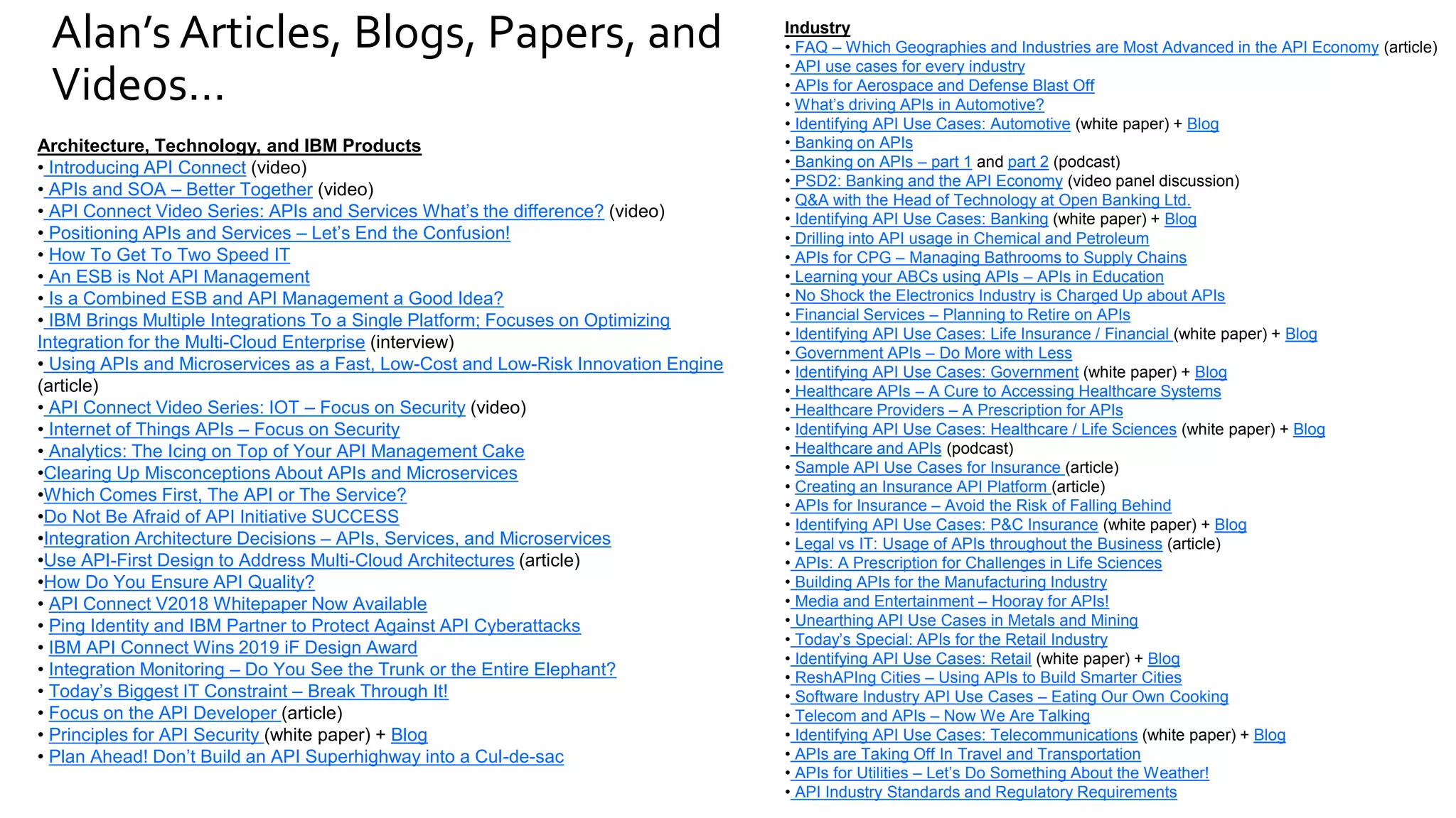 Alan’s Articles, Blogs, Papers, and
Videos…
Industry
• FAQ – Which Geographies and Industries are Most Advanced in the API Economy (article)
• API use cases for every industry
• APIs for Aerospace and Defense Blast Off
• What’s driving APIs in Automotive?
• Identifying API Use Cases: Automotive (white paper) + Blog
• Banking on APIs
• Banking on APIs – part 1 and part 2 (podcast)
• PSD2: Banking and the API Economy (video panel discussion)
• Q&A with the Head of Technology at Open Banking Ltd.
• Identifying API Use Cases: Banking (white paper) + Blog
• Drilling into API usage in Chemical and Petroleum
• APIs for CPG – Managing Bathrooms to Supply Chains
• Learning your ABCs using APIs – APIs in Education
• No Shock the Electronics Industry is Charged Up about APIs
• Financial Services – Planning to Retire on APIs
• Identifying API Use Cases: Life Insurance / Financial (white paper) + Blog
• Government APIs – Do More with Less
• Identifying API Use Cases: Government (white paper) + Blog
• Healthcare APIs – A Cure to Accessing Healthcare Systems
• Healthcare Providers – A Prescription for APIs
• Identifying API Use Cases: Healthcare / Life Sciences (white paper) + Blog
• Healthcare and APIs (podcast)
• Sample API Use Cases for Insurance (article)
• Creating an Insurance API Platform (article)
• APIs for Insurance – Avoid the Risk of Falling Behind
• Identifying API Use Cases: P&C Insurance (white paper) + Blog
• Legal vs IT: Usage of APIs throughout the Business (article)
• APIs: A Prescription for Challenges in Life Sciences
• Building APIs for the Manufacturing Industry
• Media and Entertainment – Hooray for APIs!
• Unearthing API Use Cases in Metals and Mining
• Today’s Special: APIs for the Retail Industry
• Identifying API Use Cases: Retail (white paper) + Blog
• ReshAPIng Cities – Using APIs to Build Smarter Cities
• Software Industry API Use Cases – Eating Our Own Cooking
• Telecom and APIs – Now We Are Talking
• Identifying API Use Cases: Telecommunications (white paper) + Blog
• APIs are Taking Off In Travel and Transportation
• APIs for Utilities – Let’s Do Something About the Weather!
• API Industry Standards and Regulatory Requirements
Architecture, Technology, and IBM Products
• Introducing API Connect (video)
• APIs and SOA – Better Together (video)
• API Connect Video Series: APIs and Services What’s the difference? (video)
• Positioning APIs and Services – Let’s End the Confusion!
• How To Get To Two Speed IT
• An ESB is Not API Management
• Is a Combined ESB and API Management a Good Idea?
• IBM Brings Multiple Integrations To a Single Platform; Focuses on Optimizing
Integration for the Multi-Cloud Enterprise (interview)
• Using APIs and Microservices as a Fast, Low-Cost and Low-Risk Innovation Engine
(article)
• API Connect Video Series: IOT – Focus on Security (video)
• Internet of Things APIs – Focus on Security
• Analytics: The Icing on Top of Your API Management Cake
•Clearing Up Misconceptions About APIs and Microservices
•Which Comes First, The API or The Service?
•Do Not Be Afraid of API Initiative SUCCESS
•Integration Architecture Decisions – APIs, Services, and Microservices
•Use API-First Design to Address Multi-Cloud Architectures (article)
•How Do You Ensure API Quality?
• API Connect V2018 Whitepaper Now Available
• Ping Identity and IBM Partner to Protect Against API Cyberattacks
• IBM API Connect Wins 2019 iF Design Award
• Integration Monitoring – Do You See the Trunk or the Entire Elephant?
• Today’s Biggest IT Constraint – Break Through It!
• Focus on the API Developer (article)
• Principles for API Security (white paper) + Blog
• Plan Ahead! Don’t Build an API Superhighway into a Cul-de-sac
 