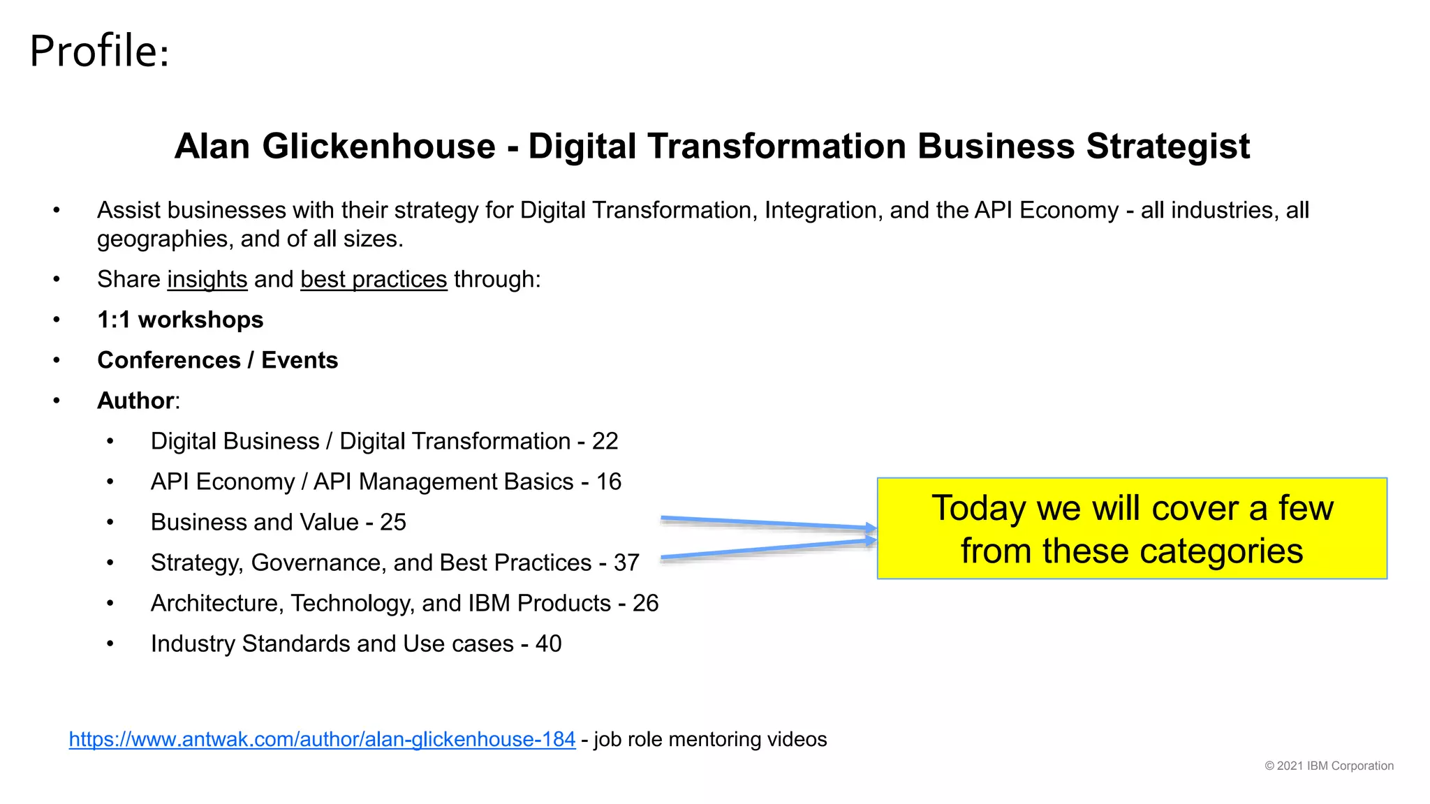 Profile:
© 2021 IBM Corporation
Alan Glickenhouse - Digital Transformation Business Strategist
• Assist businesses with their strategy for Digital Transformation, Integration, and the API Economy - all industries, all
geographies, and of all sizes.
• Share insights and best practices through:
• 1:1 workshops
• Conferences / Events
• Author:
• Digital Business / Digital Transformation - 22
• API Economy / API Management Basics - 16
• Business and Value - 25
• Strategy, Governance, and Best Practices - 37
• Architecture, Technology, and IBM Products - 26
• Industry Standards and Use cases - 40
Today we will cover a few
from these categories
https://www.antwak.com/author/alan-glickenhouse-184 - job role mentoring videos
 