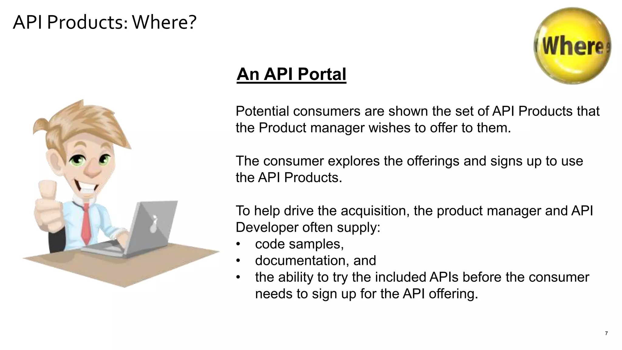 API Products:Where?
7
An API Portal
Potential consumers are shown the set of API Products that
the Product manager wishes to offer to them.
The consumer explores the offerings and signs up to use
the API Products.
To help drive the acquisition, the product manager and API
Developer often supply:
• code samples,
• documentation, and
• the ability to try the included APIs before the consumer
needs to sign up for the API offering.
 